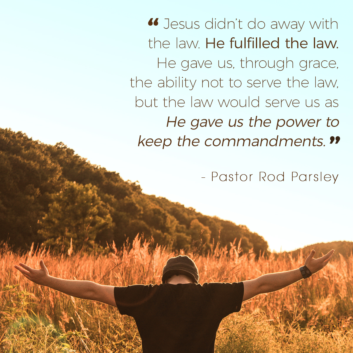 &ldquo;Jesus didn’t do away with the law. He fulfilled the law. He gave us, through grace, the ability not to serve the law, but the law would serve us as He gave us the power to keep the commandments.&rdquo; &ndash; Pastor Rod Parsley