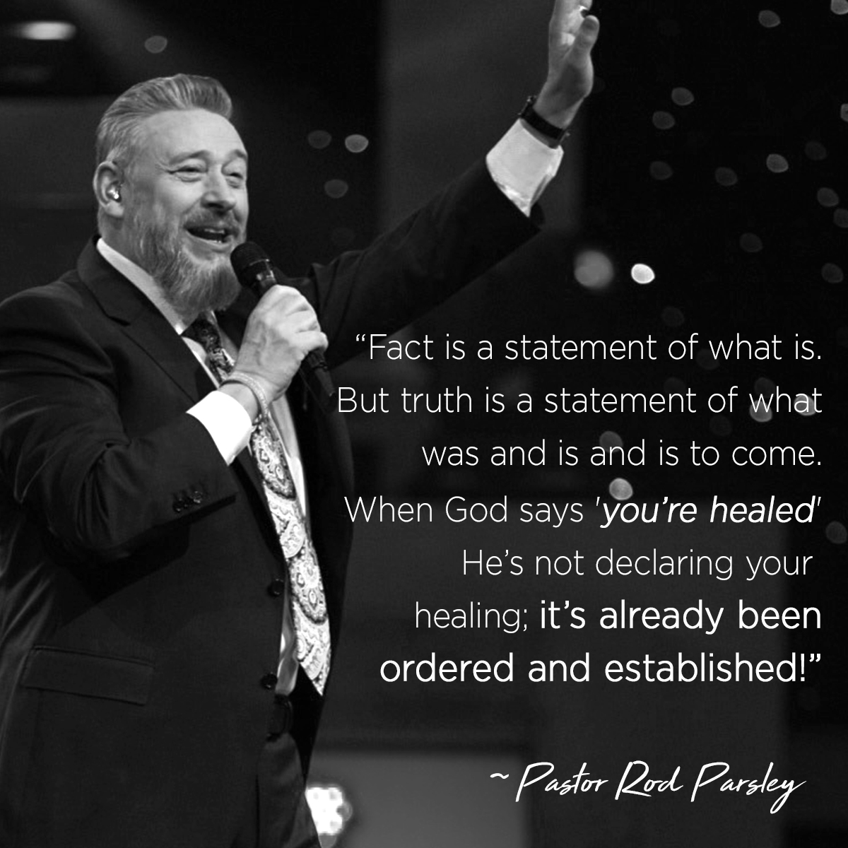 &ldquo;Fact is a statement of what is. But truth is a statement of what was and is and is to come. When God says &rsquo;you&rsquo;re healed&rsquo; He&rsquo;s not declaring your healing; it&rsquo;s already been ordered and established!&rdquo; &ndash; Pastor Rod Parsley