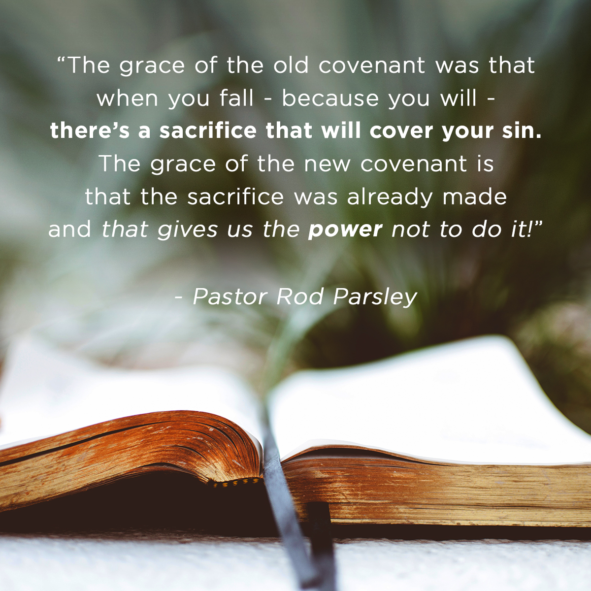 &ldquo;The grace of the old covenant was that when you fail &ndash; because you will &ndash; there's a sacrifice that will cover your sin. The grace of the new covenant is that the sacrifice was already made and that gives us the power not to do it!&rdquo; &ndash; Pastor Rod Parsley