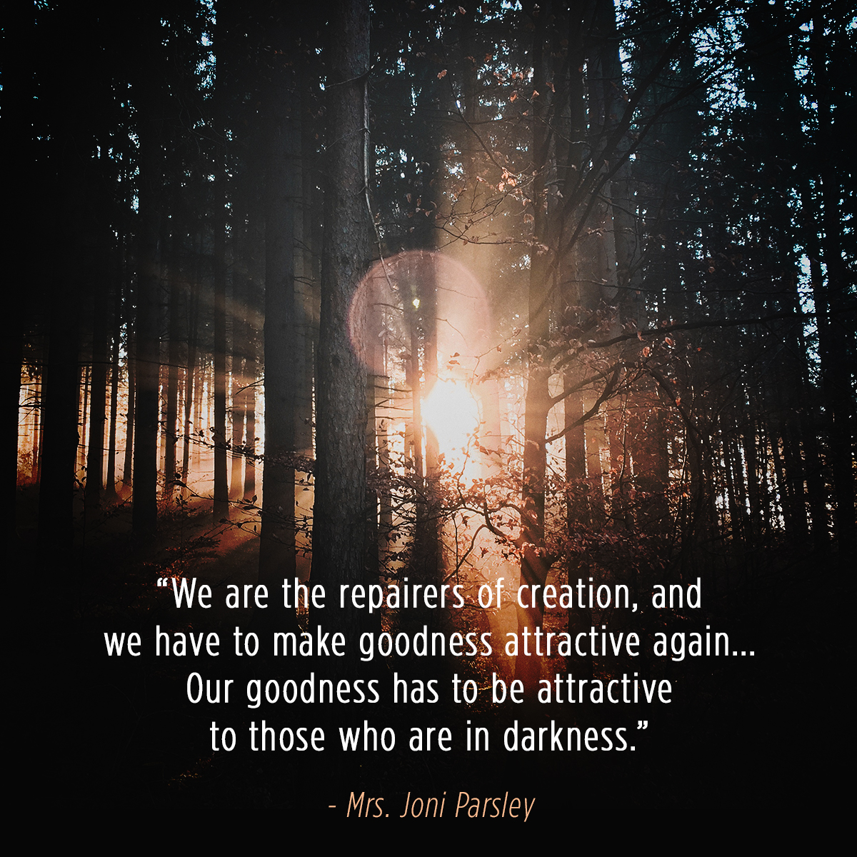 &ldquo;We are the repairers of creation, and we have to make goodness attractive again &hellip;Our goodness has to be attractive to those who are in darkness.&rdquo; &ndash; Mrs. Joni Parsley