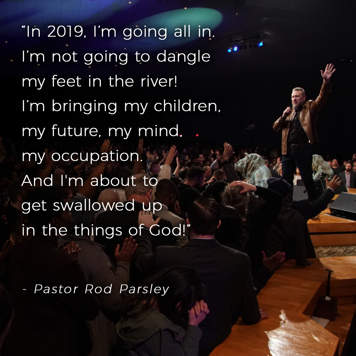 &ldquo;In 2019, I’m going all in. I’m not going to dangle my feet in the river! I’m bringing my children, my future, my mind, my occupation. And I'm about to get swallowed up in the things of God!&rdquo; &ndash; Pastor Rod Parsley