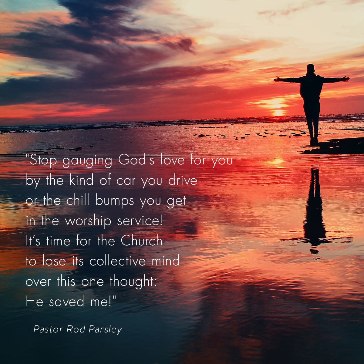 &ldquo;Stop gauging God's love for you by the kind of car you drive or the chill bumps you get in the worship service! It’s time for the Church to lose its collective mind over this one thought: He saved me!&rdquo; &ndash; Pastor Rod Parsley
